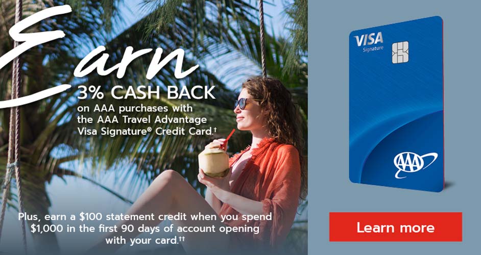 Earn 3% cash back on AAA purchases with the AAA Travel Advantage Visa Signature Credit Card. Plus, earn a $100 statement credit when you spend $1,000 in the first 90 days of account opening with your card.  Learn more. 